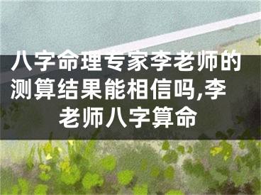 八字命理专家李老师的测算结果能相信吗,李老师八字算命