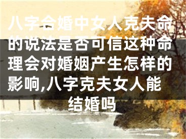 八字合婚中女人克夫命的说法是否可信这种命理会对婚姻产生怎样的影响,八字克夫女人能结婚吗