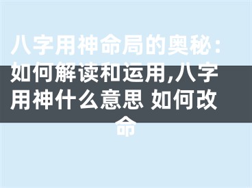 八字用神命局的奥秘：如何解读和运用,八字用神什么意思 如何改命