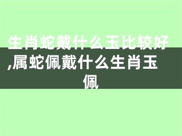 生肖蛇戴什么玉比较好,属蛇佩戴什么生肖玉佩
