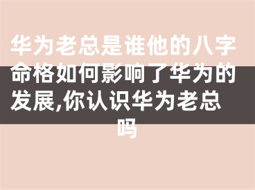 华为老总是谁他的八字命格如何影响了华为的发展,你认识华为老总吗