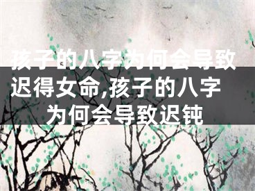 孩子的八字为何会导致迟得女命,孩子的八字为何会导致迟钝