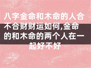 八字金命和木命的人合不合财财运如何,金命的和木命的两个人在一起好不好