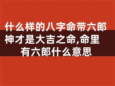什么样的八字命带六郎神才是大吉之命,命里有六郎什么意思