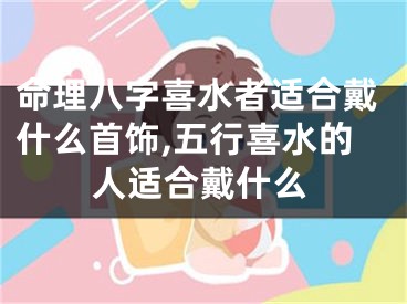 命理八字喜水者适合戴什么首饰,五行喜水的人适合戴什么