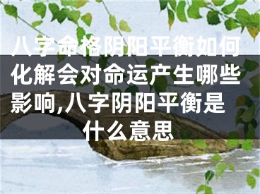 八字命格阴阳平衡如何化解会对命运产生哪些影响,八字阴阳平衡是什么意思