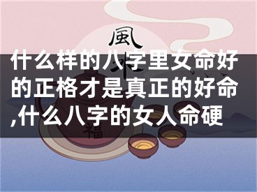 什么样的八字里女命好的正格才是真正的好命,什么八字的女人命硬