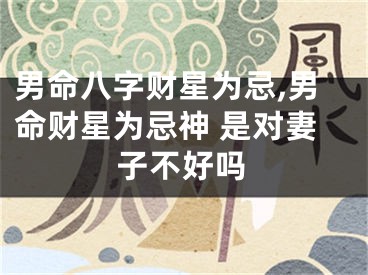 男命八字财星为忌,男命财星为忌神 是对妻子不好吗