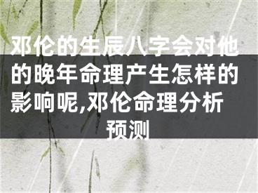 邓伦的生辰八字会对他的晚年命理产生怎样的影响呢,邓伦命理分析预测