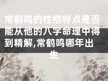 常鹤鸣的性格特点是否能从他的八字命理中得到精解,常鹤鸣哪年出生