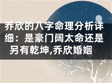 乔欣的八字命理分析详细：是豪门阔太命还是另有乾坤,乔欣婚姻