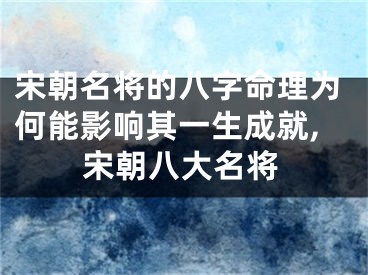 宋朝名将的八字命理为何能影响其一生成就,宋朝八大名将