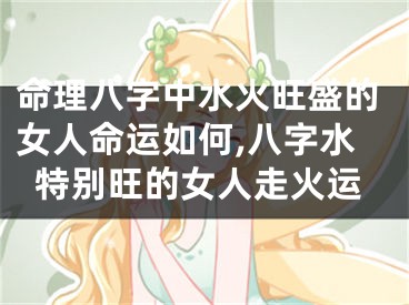 命理八字中水火旺盛的女人命运如何,八字水特别旺的女人走火运