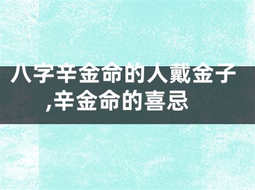八字辛金命的人戴金子,辛金命的喜忌