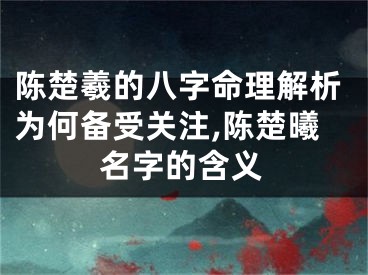 陈楚羲的八字命理解析为何备受关注,陈楚曦名字的含义