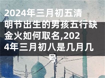 2024年三月初五清明节出生的男孩五行缺金火如何取名,2024年三月初八是几月几号