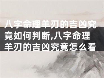 八字命理羊刃的吉凶究竟如何判断,八字命理羊刃的吉凶究竟怎么看