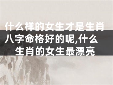 什么样的女生才是生肖八字命格好的呢,什么生肖的女生最漂亮