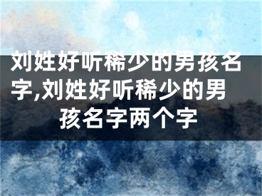 刘姓好听稀少的男孩名字,刘姓好听稀少的男孩名字两个字