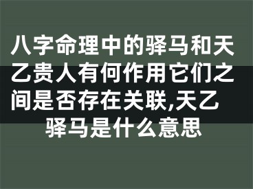 八字命理中的驿马和天乙贵人有何作用它们之间是否存在关联,天乙驿马是什么意思