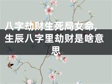 八字劫财生死局女命,生辰八字里劫财是啥意思