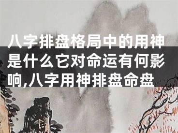 八字排盘格局中的用神是什么它对命运有何影响,八字用神排盘命盘