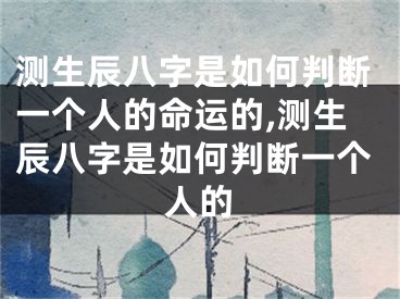 测生辰八字是如何判断一个人的命运的,测生辰八字是如何判断一个人的