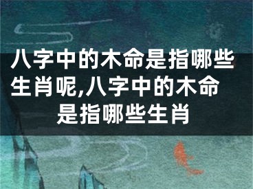 八字中的木命是指哪些生肖呢,八字中的木命是指哪些生肖