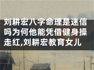 刘耕宏八字命理是迷信吗为何他能凭借健身操走红,刘耕宏教育女儿