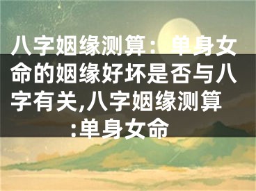八字姻缘测算：单身女命的姻缘好坏是否与八字有关,八字姻缘测算:单身女命