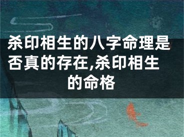 杀印相生的八字命理是否真的存在,杀印相生的命格
