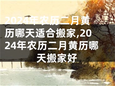 2024年农历二月黄历哪天适合搬家,2024年农历二月黄历哪天搬家好