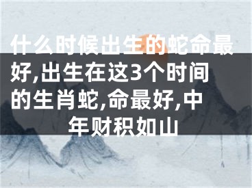 什么时候出生的蛇命最好,出生在这3个时间的生肖蛇,命最好,中年财积如山