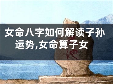 女命八字如何解读子孙运势,女命算子女