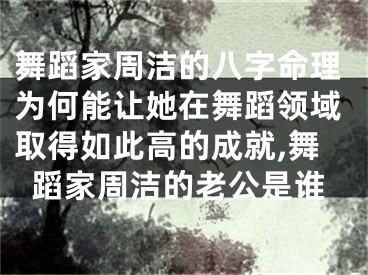 舞蹈家周洁的八字命理为何能让她在舞蹈领域取得如此高的成就,舞蹈家周洁的老公是谁