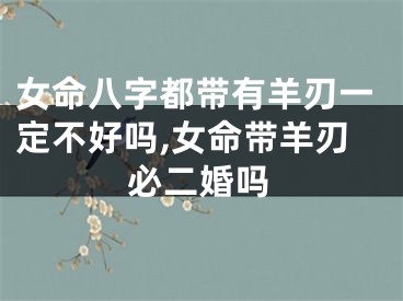 女命八字都带有羊刃一定不好吗,女命带羊刃必二婚吗