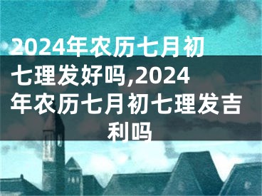 2024年农历七月初七理发好吗,2024年农历七月初七理发吉利吗