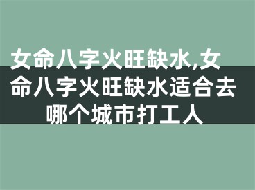 女命八字火旺缺水,女命八字火旺缺水适合去哪个城市打工人