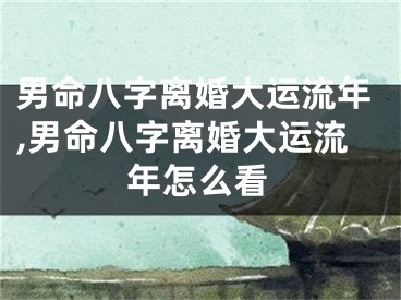 男命八字离婚大运流年,男命八字离婚大运流年怎么看