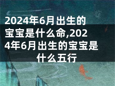 2024年6月出生的宝宝是什么命,2024年6月出生的宝宝是什么五行
