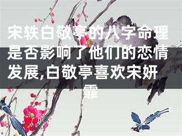 宋轶白敬亭的八字命理是否影响了他们的恋情发展,白敬亭喜欢宋妍霏