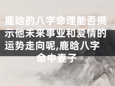 鹿晗的八字命理能否揭示他未来事业和爱情的运势走向呢,鹿晗八字命中妻子