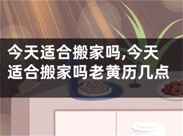 今天适合搬家吗,今天适合搬家吗老黄历几点