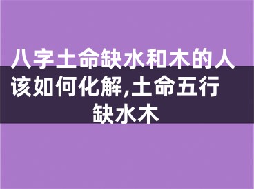 八字土命缺水和木的人该如何化解,土命五行缺水木