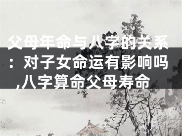 父母年命与八字的关系：对子女命运有影响吗,八字算命父母寿命