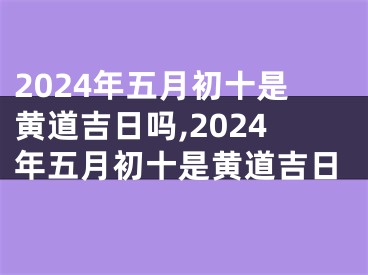 2024年五月初十是黄道吉日吗,2024年五月初十是黄道吉日