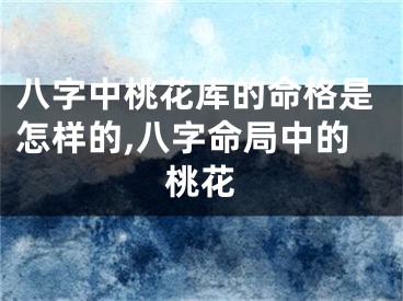 八字中桃花库的命格是怎样的,八字命局中的桃花