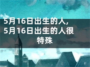 5月16日出生的人,5月16日出生的人很特殊