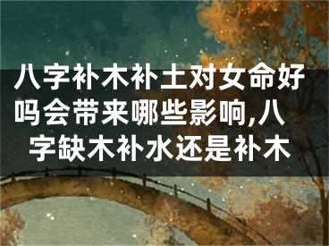 八字补木补土对女命好吗会带来哪些影响,八字缺木补水还是补木