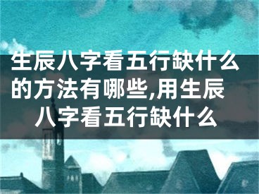 生辰八字看五行缺什么的方法有哪些,用生辰八字看五行缺什么